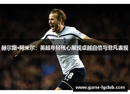 赫尔斯·阿米尔：英超年轻核心展现卓越自信与非凡表现
