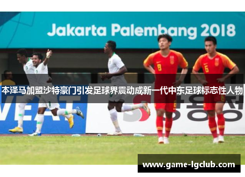 本泽马加盟沙特豪门引发足球界震动成新一代中东足球标志性人物