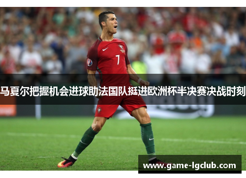 马夏尔把握机会进球助法国队挺进欧洲杯半决赛决战时刻
