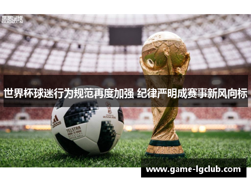 世界杯球迷行为规范再度加强 纪律严明成赛事新风向标