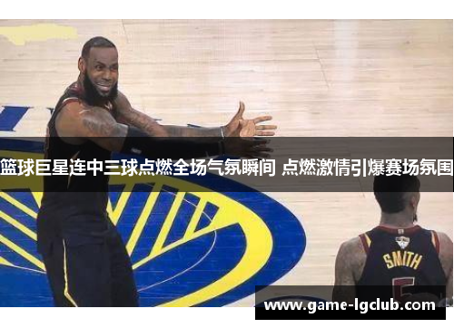 篮球巨星连中三球点燃全场气氛瞬间 点燃激情引爆赛场氛围