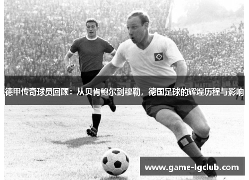 德甲传奇球员回顾：从贝肯鲍尔到穆勒，德国足球的辉煌历程与影响