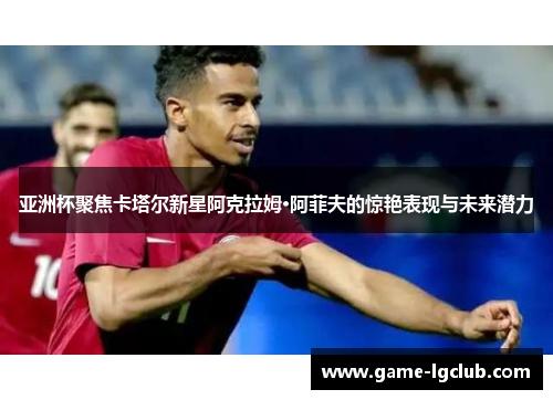 亚洲杯聚焦卡塔尔新星阿克拉姆·阿菲夫的惊艳表现与未来潜力