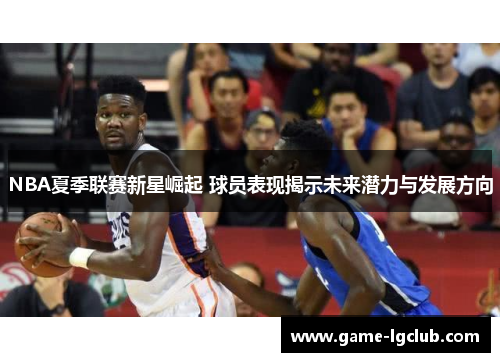 NBA夏季联赛新星崛起 球员表现揭示未来潜力与发展方向