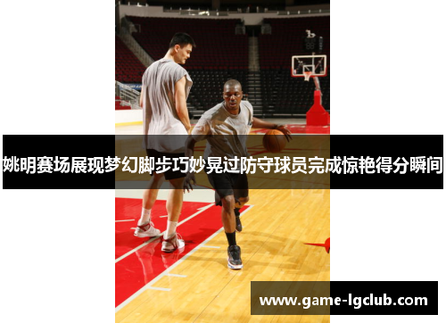 姚明赛场展现梦幻脚步巧妙晃过防守球员完成惊艳得分瞬间