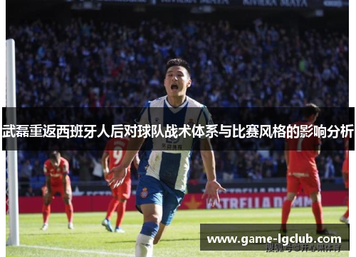 武磊重返西班牙人后对球队战术体系与比赛风格的影响分析