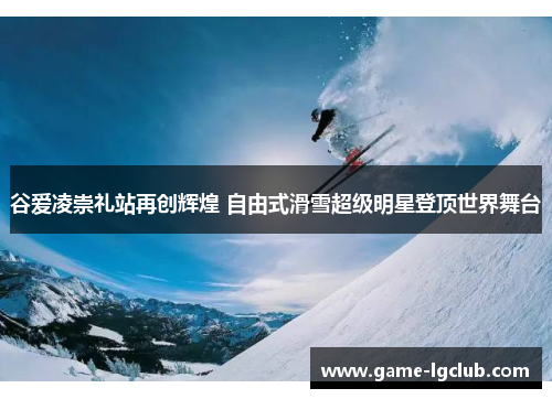 谷爱凌崇礼站再创辉煌 自由式滑雪超级明星登顶世界舞台