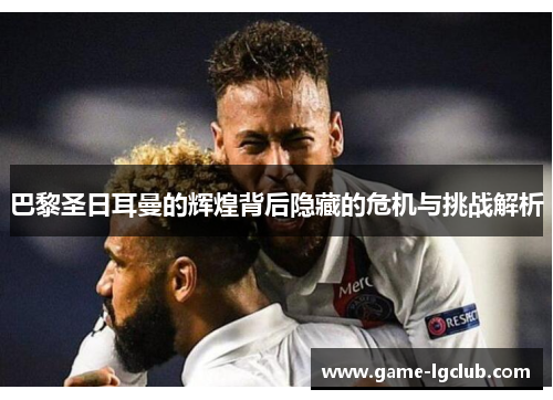 巴黎圣日耳曼的辉煌背后隐藏的危机与挑战解析