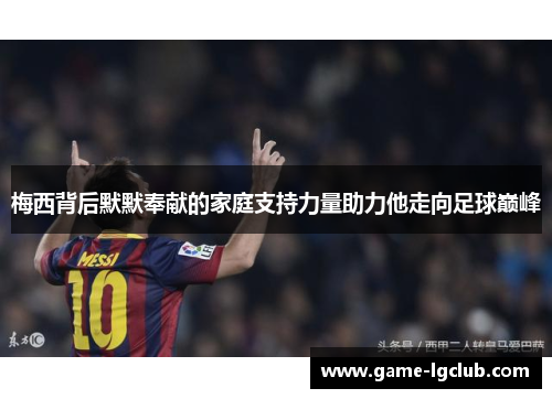 梅西背后默默奉献的家庭支持力量助力他走向足球巅峰