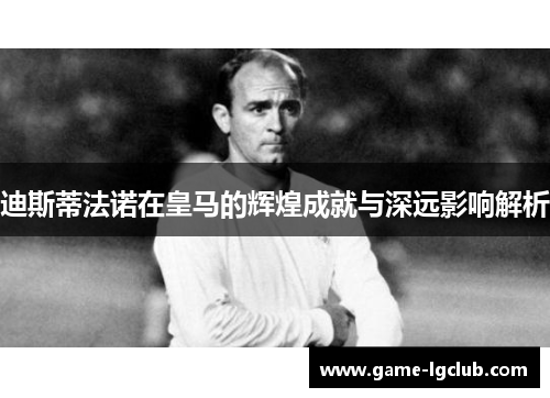 迪斯蒂法诺在皇马的辉煌成就与深远影响解析