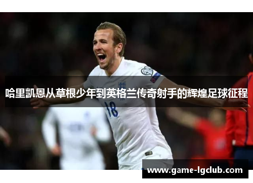 哈里凯恩从草根少年到英格兰传奇射手的辉煌足球征程